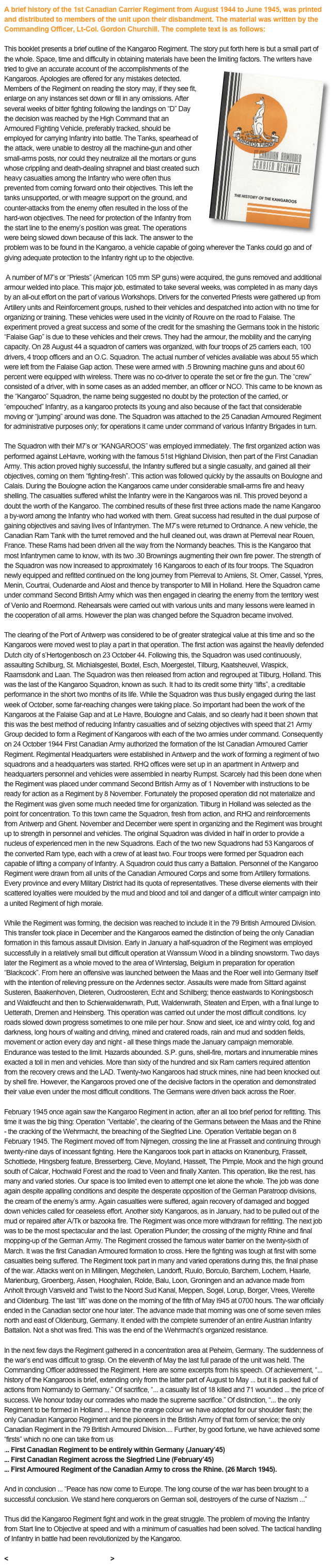 A brief history of the 1st Canadian Carrier Regiment from August 1944 to June 1945, was printed and distributed to members of the unit upon their disbandment. The material was written by the Commanding Officer, Lt-Col. Gordon Churchill. The complete text is as follows:

This booklet presents a brief outline of the Kangaroo Regiment. The story put forth here is but a small part of the whole. Space, time and difficulty in obtaining materials have been the￼ limiting factors. The writers have tried to give an accurate account of the accomplishments of the Kangaroos. Apologies are offered for any mistakes detected. Members of the Regiment on reading the story may, if they see fit, enlarge on any instances set down or fill in any omissions. After several weeks of bitter fighting following the landings on “D” Day the decision was reached by the High Command that an Armoured Fighting Vehicle, preferably tracked, should be employed for carrying Infantry into battle. The Tanks, spearhead of the attack, were unable to destroy all the machine-gun and other small-arms posts, nor could they neutralize all the mortars or guns whose crippling and death-dealing shrapnel and blast created such heavy casualties among the Infantry who were often thus prevented from coming forward onto their objectives. This left the tanks unsupported, or with meagre support on the ground, and counter-attacks from the enemy often resulted in the loss of the hard-won objectives. The need for protection of the Infantry from the start line to the enemy’s position was great. The operations were being slowed down because of this lack. The answer to the problem was to be found in the Kangaroo, a vehicle capable of going wherever the Tanks could go and of giving adequate protection to the Infantry right up to the objective.
 
 A number of M7’s or “Priests” (American 105 mm SP guns) were acquired, the guns removed and additional armour welded into place. This major job, estimated to take several weeks, was completed in as many days by an all-out effort on the part of various Workshops. Drivers for the converted Priests were gathered up from Artillery units and Reinforcement groups, rushed to their vehicles and despatched into action with no time for organizing or training. These vehicles were used in the vicinity of Rouvre on the road to Falaise. The experiment proved a great success and some of the credit for the smashing the Germans took in the historic “Falaise Gap” is due to these vehicles and their crews. They had the armour, the mobility and the carrying capacity. On 28 August 44 a squadron of carriers was organized, with four troops of 25 carriers each, 100 drivers, 4 troop officers and an O.C. Squadron. The actual number of vehicles available was about 55 which were left from the Falaise Gap action. These were armed with .5 Browning machine guns and about 60 percent were equipped with wireless. There was no co-driver to operate the set or fire the gun. The “crew” consisted of a driver, with in some cases as an added member, an officer or NCO. This came to be known as the “Kangaroo” Squadron, the name being suggested no doubt by the protection of the carried, or “empouched” Infantry, as a kangaroo protects its young and also because of the fact that considerable moving or “jumping” around was done. The Squadron was attached to the 25 Canadian Armoured Regiment for administrative purposes only; for operations it came under command of various Infantry Brigades in turn.
 
The Squadron with their M7’s or “KANGAROOS” was employed immediately. The first organized action was performed against LeHavre, working with the famous 51st Highland Division, then part of the First Canadian Army. This action proved highly successful, the Infantry suffered but a single casualty, and gained all their objectives, coming on them “fighting-fresh”. This action was followed quickly by the assaults on Boulogne and Calais. During the Boulogne action the Kangaroos came under considerable small-arms fire and heavy shelling. The casualties suffered whilst the Infantry were in the Kangaroos was nil. This proved beyond a doubt the worth of the Kangaroo. The combined results of these first three actions made the name Kangaroo a by-word among the Infantry who had worked with them. Great success had resulted in the dual purpose of gaining objectives and saving lives of Infantrymen. The M7’s were returned to Ordnance. A new vehicle, the Canadian Ram Tank with the turret removed and the hull cleaned out, was drawn at Pierreval near Rouen, France. These Rams had been driven all the way from the Normandy beaches. This is the Kangaroo that most Infantrymen came to know, with its two .30 Brownings augmenting their own fire power. The strength of the Squadron was now increased to approximately 16 Kangaroos to each of its four troops. The Squadron newly equipped and refitted continued on the long journey from Pierreval to Amiens, St. Omer, Cassel, Ypres, Menin, Courtrai, Oudenarde and Alost and thence by transporter to Mill in Holland. Here the Squadron came under command Second British Army which was then engaged in clearing the enemy from the territory west of Venlo and Roermond. Rehearsals were carried out with various units and many lessons were learned in the cooperation of all arms. However the plan was changed before the Squadron became involved.
 
The clearing of the Port of Antwerp was considered to be of greater strategical value at this time and so the Kangaroos were moved west to play a part in that operation. The first action was against the heavily defended Dutch city of s’Hertogenbosch on 23 October 44. Following this, the Squadron was used continuously, assaulting Schilburg, St. Michialsgestel, Boxtel, Esch, Moergestel, Tilburg, Kaatsheuvel, Waspick, Raamsdonk and Laan. The Squadron was then released from action and regrouped at Tilburg, Holland. This was the last of the Kangaroo Squadron, known as such. It had to its credit some thirty “lifts”, a creditable performance in the short two months of its life. While the Squadron was thus busily engaged during the last week of October, some far-reaching changes were taking place. So important had been the work of the Kangaroos at the Falaise Gap and at Le Havre, Boulogne and Calais, and so clearly had it been shown that this was the best method of reducing Infantry casualties and of seizing objectives with speed that 21 Army Group decided to form a Regiment of Kangaroos with each of the two armies under command. Consequently on 24 October 1944 First Canadian Army authorized the formation of the Ist Canadian Armoured Carrier Regiment. Regimental Headquarters were established in Antwerp and the work of forming a regiment of two squadrons and a headquarters was started. RHQ offices were set up in an apartment in Antwerp and headquarters personnel and vehicles were assembled in nearby Rumpst. Scarcely had this been done when the Regiment was placed under command Second British Army as of 1 November with instructions to be ready for action as a Regiment by 8 November. Fortunately the proposed operation did not materialize and the Regiment was given some much needed time for organization. Tilburg in Holland was selected as the point for concentration. To this town came the Squadron, fresh from action, and RHQ and reinforcements from Antwerp and Ghent. November and December were spent in organizing and the Regiment was brought up to strength in personnel and vehicles. The original Squadron was divided in half in order to provide a nucleus of experienced men in the new Squadrons. Each of the two new Squadrons had 53 Kangaroos of the converted Ram type, each with a crew of at least two. Four troops were formed per Squadron each capable of lifting a company of Infantry. A Squadron could thus carry a Battalion. Personnel of the Kangaroo Regiment were drawn from all units of the Canadian Armoured Corps and some from Artillery formations. Every province and every Military District had its quota of representatives. These diverse elements with their scattered loyalties were moulded by the mud and blood and toil and danger of a difficult winter campaign into a united Regiment of high morale.
 
While the Regiment was forming, the decision was reached to include it in the 79 British Armoured Division. This transfer took place in December and the Kangaroos earned the distinction of being the only Canadian formation in this famous assault Division. Early in January a half-squadron of the Regiment was employed successfully in a relatively small but difficult operation at Wanssum Wood in a blinding snowstorm. Two days later the Regiment as a whole moved to the area of Winterslag, Belgium in preparation for operation “Blackcock”. From here an offensive was launched between the Maas and the Roer well into Germany itself with the intention of relieving pressure on the Ardennes sector. Assaults were made from Sittard against Susteren, Baakenhoven, Dieteren, Oudroosteren, Echt and Schilberg; thence eastwards to Koningsbosch and Waldfeucht and then to Schierwaldenwrath, Putt, Waldenwrath, Steaten and Erpen, with a final lunge to Uetterath, Dremen and Heinsberg. This operation was carried out under the most difficult conditions. Icy roads slowed down progress sometimes to one mile per hour. Snow and sleet, ice and wintry cold, fog and darkness, long hours of waiting and driving, mined and cratered roads, rain and mud and sodden fields, movement or action every day and night - all these things made the January campaign memorable. Endurance was tested to the limit. Hazards abounded. S.P. guns, shell-fire, mortars and innumerable mines exacted a toll in men and vehicles. More than sixty of the hundred and six Ram carriers required attention from the recovery crews and the LAD. Twenty-two Kangaroos had struck mines, nine had been knocked out by shell fire. However, the Kangaroos proved one of the decisive factors in the operation and demonstrated their value even under the most difficult conditions. The Germans were driven back across the Roer.
 
February 1945 once again saw the Kangaroo Regiment in action, after an all too brief period for refitting. This time it was the big thing: Operation “Veritable”, the clearing of the Germans between the Maas and the Rhine - the cracking of the Wehrmacht, the breaching of the Siegfried Line. Operation Veritable began on 8 February 1945. The Regiment moved off from Nijmegen, crossing the line at Frasselt and continuing through twenty-nine days of incessant fighting. Here the Kangaroos took part in attacks on Kranenburg, Frasselt, Schottiede, Hingsberg feature, Bresserberg, Cleve, Moyland, Hasselt, The Pimple, Mook and the high ground south of Calcar, Hochwald Forest and the road to Veen and finally Xanten. This operation, like the rest, has many and varied stories. Our space is too limited even to attempt one let alone the whole. The job was done again despite appalling conditions and despite the desperate opposition of the German Paratroop divisions, the cream of the enemy’s army. Again casualties were suffered, again recovery of damaged and bogged down vehicles called for ceaseless effort. Another sixty Kangaroos, as in January, had to be pulled out of the mud or repaired after A/Tk or bazooka fire. The Regiment was once more withdrawn for refitting. The next job was to be the most spectacular and the last. Operation Plunder; the crossing of the mighty Rhine and final mopping-up of the German Army. The Regiment crossed the famous water barrier on the twenty-sixth of March. It was the first Canadian Armoured formation to cross. Here the fighting was tough at first with some casualties being suffered. The Regiment took part in many and varied operations during this, the final phase of the war. Attacks went on in Millingen, Megchelen, Landorft, Ruulo, Borculo, Barchem, Lochem, Haarle, Marienburg, Groenberg, Assen, Hooghalen, Rolde, Balu, Loon, Groningen and an advance made from Anholt through Varsveld and Twist to the Noord Sud Kanal, Meppen, Sogel, Lorup, Borger, Vrees, Werelte and Oldenburg. The last “lift” was done on the morning of the fifth of May I945 at 0700 hours. The war officially ended in the Canadian sector one hour later. The advance made that morning was one of some seven miles north and east of Oldenburg, Germany. It ended with the complete surrender of an entire Austrian Infantry Battalion. Not a shot was fired. This was the end of the Wehrmacht’s organized resistance.
 
In the next few days the Regiment gathered in a concentration area at Peheim, Germany. The suddenness of the war’s end was difficult to grasp. On the eleventh of May the last full parade of the unit was held. The Commanding Officer addressed the Regiment. Here are some excerpts from his speech. Of achievement, “... history of the Kangaroos is brief, extending only from the latter part of August to May ... but it is packed full of actions from Normandy to Germany.” Of sacrifice, “... a casualty list of 18 killed and 71 wounded ... the price of success. We honour today our comrades who made the supreme sacrifice.” Of distinction, “... the only Regiment to be formed in Holland ... Hence the orange colour we have adopted for our shoulder flash; the only Canadian Kangaroo Regiment and the pioneers in the British Army of that form of service; the only Canadian Regiment in the 79 British Armoured Division.... Further, by good fortune, we have achieved some “firsts” which no one can take from us
... First Canadian Regiment to be entirely within Germany (January’45)
... First Canadian Regiment across the Siegfried Line (February’45)
... First Armoured Regiment of the Canadian Army to cross the Rhine. (26 March 1945).
 
And in conclusion ... “Peace has now come to Europe. The long course of the war has been brought to a successful conclusion. We stand here conquerors on German soil, destroyers of the curse of Nazism ...”
 
Thus did the Kangaroo Regiment fight and work in the great struggle. The problem of moving the Infantry from Start line to Objective at speed and with a minimum of casualties had been solved. The tactical handling of Infantry in battle had been revolutionized by the Kangaroo.

< Back to Regimental History...>